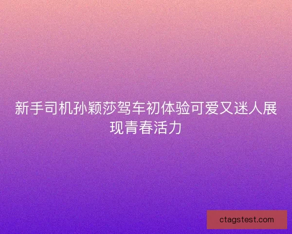 新手司机孙颖莎驾车初体验可爱又迷人展现青春活力