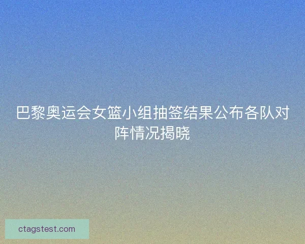 巴黎奥运会女篮小组抽签结果公布各队对阵情况揭晓