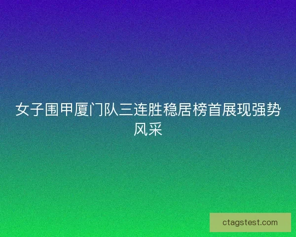 女子围甲厦门队三连胜稳居榜首展现强势风采