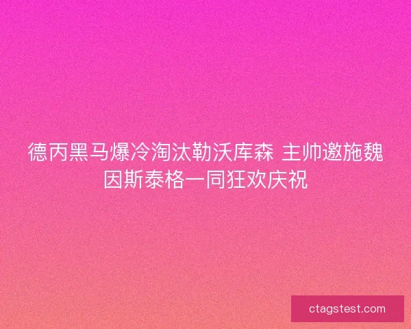 德丙黑马爆冷淘汰勒沃库森 主帅邀施魏因斯泰格一同狂欢庆祝