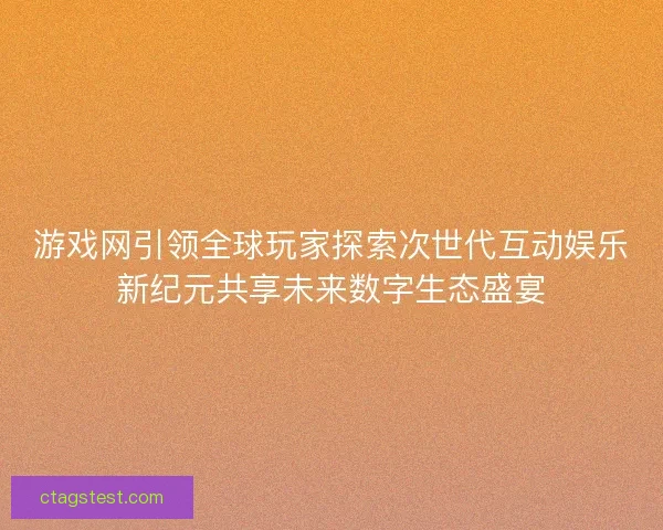 游戏网引领全球玩家探索次世代互动娱乐新纪元共享未来数字生态盛宴