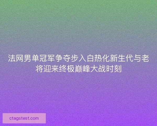 法网男单冠军争夺步入白热化新生代与老将迎来终极巅峰大战时刻