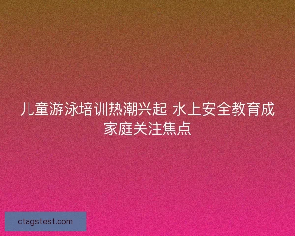 儿童游泳培训热潮兴起 水上安全教育成家庭关注焦点