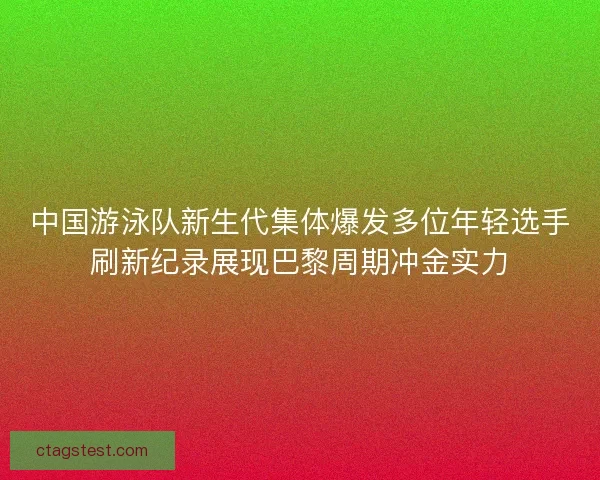 中国游泳队新生代集体爆发多位年轻选手刷新纪录展现巴黎周期冲金实力