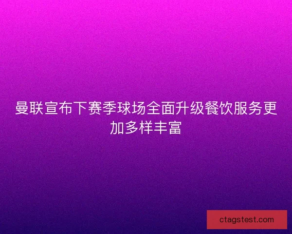 曼联宣布下赛季球场全面升级餐饮服务更加多样丰富