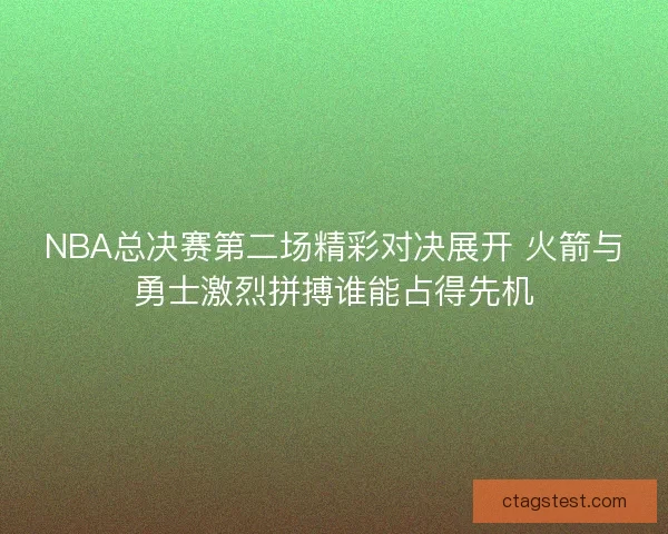 NBA总决赛第二场精彩对决展开 火箭与勇士激烈拼搏谁能占得先机
