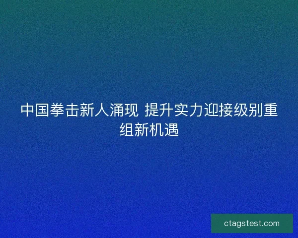 中国拳击新人涌现 提升实力迎接级别重组新机遇