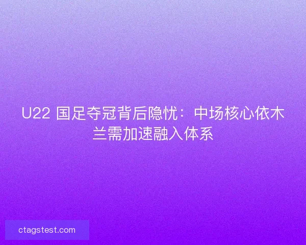 U22 国足夺冠背后隐忧：中场核心依木兰需加速融入体系