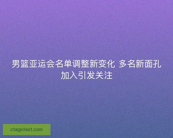 男篮亚运会名单调整新变化 多名新面孔加入引发关注