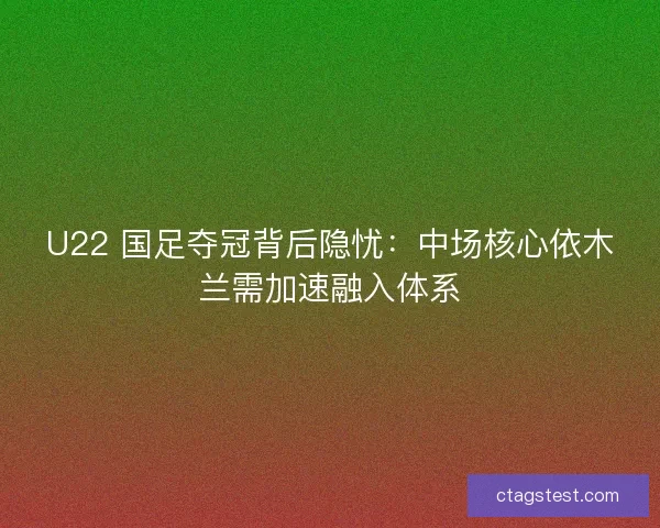 U22 国足夺冠背后隐忧：中场核心依木兰需加速融入体系