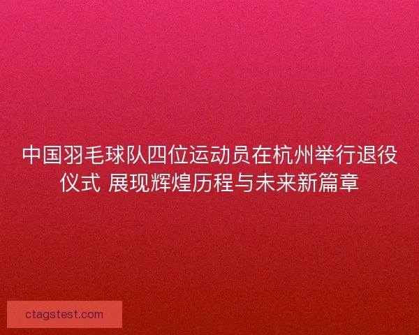 中国羽毛球队四位运动员在杭州举行退役仪式 展现辉煌历程与未来新篇章