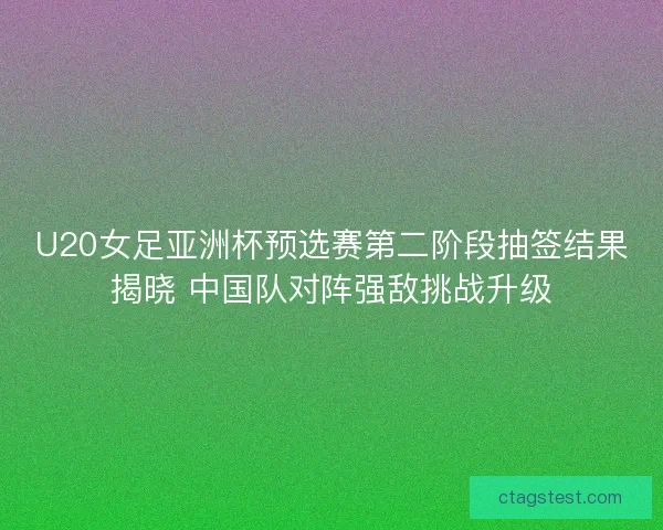 U20女足亚洲杯预选赛第二阶段抽签结果揭晓 中国队对阵强敌挑战升级